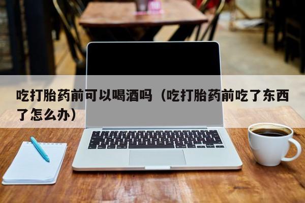 日本购买打胎药骗局视频吃打胎药前可以喝酒吗（吃打胎药前吃了东西了怎么办）